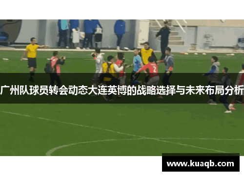 广州队球员转会动态大连英博的战略选择与未来布局分析