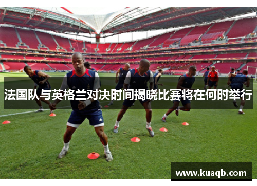 法国队与英格兰对决时间揭晓比赛将在何时举行