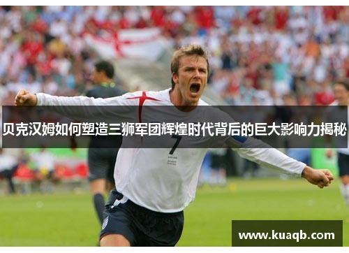 贝克汉姆如何塑造三狮军团辉煌时代背后的巨大影响力揭秘