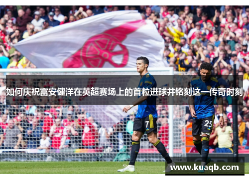 如何庆祝富安健洋在英超赛场上的首粒进球并铭刻这一传奇时刻