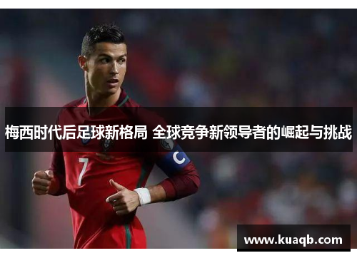 梅西时代后足球新格局 全球竞争新领导者的崛起与挑战
